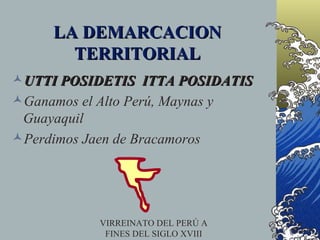 LA DEMARCACION
       TERRITORIAL
UTTI POSIDETIS ITTA POSIDATIS
Ganamos el Alto Perú, Maynas y
 Guayaquil
Perdimos Jaen de Bracamoros




           VIRREINATO DEL PERÚ A
            FINES DEL SIGLO XVIII
 
