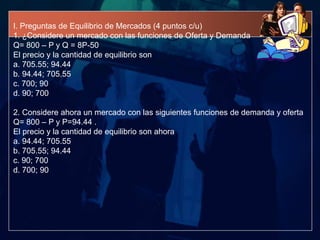 I. Preguntas de Equilibrio de Mercados (4 puntos c/u)
1. ¿Considere un mercado con las funciones de Oferta y Demanda
Q= 800 – P y Q = 8P-50
El precio y la cantidad de equilibrio son
a. 705.55; 94.44
b. 94.44; 705.55
c. 700; 90
d. 90; 700

2. Considere ahora un mercado con las siguientes funciones de demanda y oferta
Q= 800 – P y P=94.44 .
El precio y la cantidad de equilibrio son ahora
a. 94.44; 705.55
b. 705.55; 94.44
c. 90; 700
d. 700; 90
 