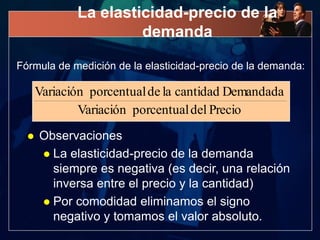 La elasticidad-precio de la
                      demanda

Fórmula de medición de la elasticidad-precio de la demanda:

      Variación porcentual de la cantidad Demandada
              Variación porcentual del Precio
     Observaciones
       La elasticidad-precio de la demanda
        siempre es negativa (es decir, una relación
        inversa entre el precio y la cantidad)
       Por comodidad eliminamos el signo
        negativo y tomamos el valor absoluto.
 