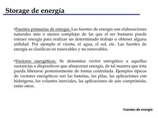 Storage de energía

  •Fuentes primarias de energía: Las fuentes de energía son elaboraciones
  naturales más o menos complejas de las que el ser humano puede
  extraer energía para realizar un determinado trabajo u obtener alguna
  utilidad. Por ejemplo el viento, el agua, el sol, etc. Las fuentes de
  energía se clasifican en renovables y no renovables.

  •Vectores energéticos. Se denomina vector energético a aquellas
  sustancias o dispositivos que almacenan energía, de tal manera que ésta
  pueda liberarse posteriormente de forma controlada. Ejemplos típicos
  de vectores energéticos son las baterías, las pilas, las aplicaciones con
  hidrógeno, los volantes inerciales, las aplicaciones de aire comprimido,
  entre otros.




                                                              Fuentes de energía
 