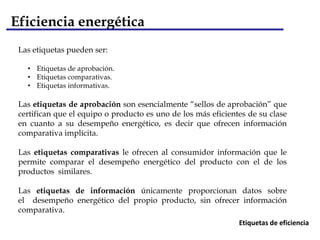 Eficiencia energética
 Las etiquetas pueden ser:

   • Etiquetas de aprobación.
   • Etiquetas comparativas.
   • Etiquetas informativas.

 Las etiquetas de aprobación son esencialmente “sellos de aprobación” que
 certifican que el equipo o producto es uno de los más eficientes de su clase
 en cuanto a su desempeño energético, es decir que ofrecen información
 comparativa implícita.

 Las etiquetas comparativas le ofrecen al consumidor información que le
 permite comparar el desempeño energético del producto con el de los
 productos similares.

 Las etiquetas de información únicamente proporcionan datos sobre
 el desempeño energético del propio producto, sin ofrecer información
 comparativa.
                                                               Etiquetas de eficiencia
 