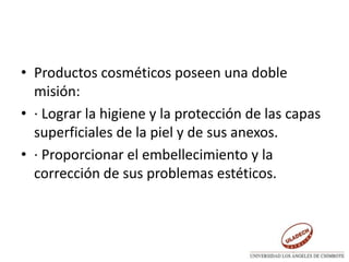 • Productos cosméticos poseen una doble
misión:
• · Lograr la higiene y la protección de las capas
superficiales de la piel y de sus anexos.
• · Proporcionar el embellecimiento y la
corrección de sus problemas estéticos.
 
