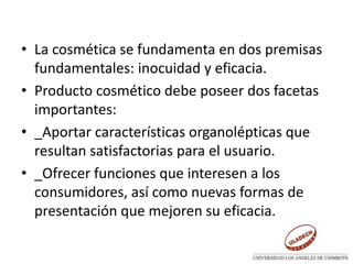 • La cosmética se fundamenta en dos premisas
fundamentales: inocuidad y eficacia.
• Producto cosmético debe poseer dos facetas
importantes:
• _Aportar características organolépticas que
resultan satisfactorias para el usuario.
• _Ofrecer funciones que interesen a los
consumidores, así como nuevas formas de
presentación que mejoren su eficacia.
 