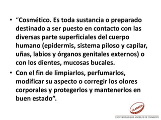 • “Cosmético. Es toda sustancia o preparado
destinado a ser puesto en contacto con las
diversas parte superficiales del cuerpo
humano (epidermis, sistema piloso y capilar,
uñas, labios y órganos genitales externos) o
con los dientes, mucosas bucales.
• Con el fin de limpiarlos, perfumarlos,
modificar su aspecto o corregir los olores
corporales y protegerlos y mantenerlos en
buen estado”.
 