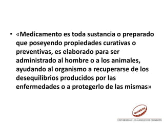 • «Medicamento es toda sustancia o preparado
que poseyendo propiedades curativas o
preventivas, es elaborado para ser
administrado al hombre o a los animales,
ayudando al organismo a recuperarse de los
desequilibrios producidos por las
enfermedades o a protegerlo de las mismas»
 
