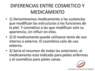 DIFERENCIAS ENTRE COSMETICO Y
MEDICAMENTO
• 1) Denominamos medicamento a las sustancias
que modifican las estructuras o las funciones de
la piel. Y cosmético a las que modifican solo su
apariencia, sin influir en ellas.
• 2) El medicamento puede utilizarse tanto de uso
interno o externo. El cosmético solo de uso
externo.
• 3) Seria el resumen de todas las anteriores: el
medicamento esta indicado para pieles enfermas
y el cosmético para pieles sanas.
 