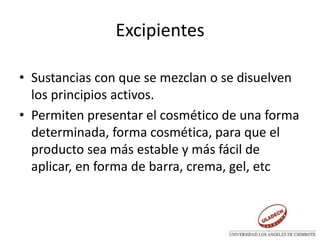 Excipientes
• Sustancias con que se mezclan o se disuelven
los principios activos.
• Permiten presentar el cosmético de una forma
determinada, forma cosmética, para que el
producto sea más estable y más fácil de
aplicar, en forma de barra, crema, gel, etc
 