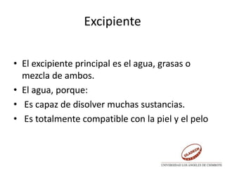Excipiente
• El excipiente principal es el agua, grasas o
mezcla de ambos.
• El agua, porque:
• Es capaz de disolver muchas sustancias.
• Es totalmente compatible con la piel y el pelo
 