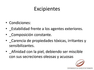 Excipientes
• Condiciones:
• _Estabilidad frente a los agentes exteriores.
• _Composición constante.
• _Carencia de propiedades tóxicas, irritantes y
sensibilizantes.
• _Afinidad con la piel, debiendo ser miscible
con sus secreciones oleosas y acuosas
 