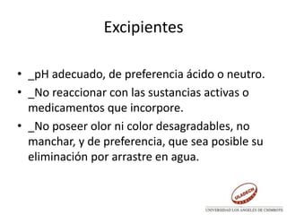 Excipientes
• _pH adecuado, de preferencia ácido o neutro.
• _No reaccionar con las sustancias activas o
medicamentos que incorpore.
• _No poseer olor ni color desagradables, no
manchar, y de preferencia, que sea posible su
eliminación por arrastre en agua.
 