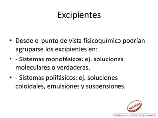 Excipientes
• Desde el punto de vista fisicoquímico podrían
agruparse los excipientes en:
• - Sistemas monofásicos: ej. soluciones
moleculares o verdaderas.
• - Sistemas polifásicos: ej. soluciones
coloidales, emulsiones y suspensiones.
 