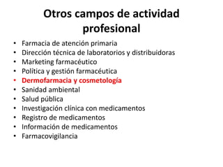 Otros campos de actividad
profesional
• Farmacia de atención primaria
• Dirección técnica de laboratorios y distribuidoras
• Marketing farmacéutico
• Política y gestión farmacéutica
• Dermofarmacia y cosmetología
• Sanidad ambiental
• Salud pública
• Investigación clínica con medicamentos
• Registro de medicamentos
• Información de medicamentos
• Farmacovigilancia
 