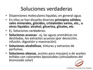 Soluciones verdaderas
• Dispersiones moleculares liquidas, en general agua.
• En ellas se han disuelto diversos principios sólidos;
sales minerales, glúcidos, cristaloides varios, etc., u
otros líquidos: alcohol, glicerina, glicoles, etc.
• Ej. Soluciones verdaderas:
• Soluciones acuosas : ej, las aguas aromáticas no
destiladas, los extractos acuosos (por decocción,
infusión, digestión o maceración).
• Soluciones alcohólicas, tinturas y extractos de
perfumes.
• Soluciones oleosas, aceites para masajes) o de aceites
teñidos con colorantes liposolubles (simuladores del
bronceado solar)
 