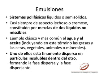 Emulsiones
• Sistemas polifásicos líquidos o semisólidos.
• Casi siempre de aspecto lechoso o cremoso,
constituido por mezclas de dos líquidos no
miscibles
• Ejemplo clásico y más común el agua y el
aceite (incluyendo en este término las grasas y
las ceras, vegetales, animales o minerales).
• Uno de ellos está finamente disperso en
partículas insolubles dentro del otro,
formando la fase dispersa y la fase
dispersante.
 