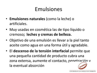 Emulsiones
• Emulsiones naturales (como la leche) o
artificiales.
• Muy usadas en cosmética las de tipo líquido o
cremoso; leches y cremas de belleza.
• Objetivo de una emulsión es llevar a la piel tanto
aceite como agua en una forma útil y agradable.
• El descenso de la tensión interfacial permite que
una pequeña cantidad de producto cubra una
zona extensa, aumente el contacto, penetración y
la eventual absorción
 