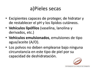 a)Pieles secas
• Excipientes capaces de proteger, de hidratar y
de restablecer el pH y los lípidos cutáneos.
• Vehículos lipófilos (vaselina, lanolina y
derivados, etc.)
• Vehículos emulsionados, emulsiones de tipo
agua/aceite (A/O).
• Los polvos no deben emplearse bajo ninguna
circunstancia en este tipo de piel por su
capacidad de deshidratación.
 