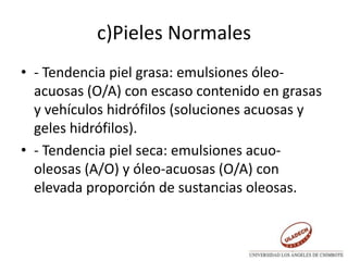 c)Pieles Normales
• - Tendencia piel grasa: emulsiones óleo-
acuosas (O/A) con escaso contenido en grasas
y vehículos hidrófilos (soluciones acuosas y
geles hidrófilos).
• - Tendencia piel seca: emulsiones acuo-
oleosas (A/O) y óleo-acuosas (O/A) con
elevada proporción de sustancias oleosas.
 