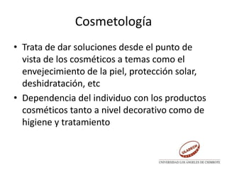 Cosmetología
• Trata de dar soluciones desde el punto de
vista de los cosméticos a temas como el
envejecimiento de la piel, protección solar,
deshidratación, etc
• Dependencia del individuo con los productos
cosméticos tanto a nivel decorativo como de
higiene y tratamiento
 