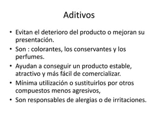 Aditivos
• Evitan el deterioro del producto o mejoran su
presentación.
• Son : colorantes, los conservantes y los
perfumes.
• Ayudan a conseguir un producto estable,
atractivo y más fácil de comercializar.
• Mínima utilización o sustituirlos por otros
compuestos menos agresivos,
• Son responsables de alergias o de irritaciones.
 