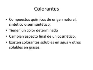 Colorantes
• Compuestos químicos de origen natural,
sintético o semisintético,
• Tienen un color determinado
• Cambian aspecto final de un cosmético.
• Existen colorantes solubles en agua y otros
solubles en grasas.
 