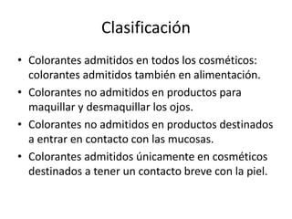 Clasificación
• Colorantes admitidos en todos los cosméticos:
colorantes admitidos también en alimentación.
• Colorantes no admitidos en productos para
maquillar y desmaquillar los ojos.
• Colorantes no admitidos en productos destinados
a entrar en contacto con las mucosas.
• Colorantes admitidos únicamente en cosméticos
destinados a tener un contacto breve con la piel.
 