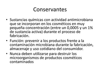 Conservantes
• Sustancias químicas con actividad antimicrobiana
que se incorporan en los cosméticos en muy
pequeña concentración (entre un 0,0005 y un 1%
de sustancia activa) durante el proceso de
fabricación.
• Función: prevenir a los productos frente a la
contaminación microbiana durante la fabricación,
almacenaje y uso cotidiano del consumidor.
• Nunca deben utilizarse para destruir los
microorganismos de productos cosméticos
contaminados
 