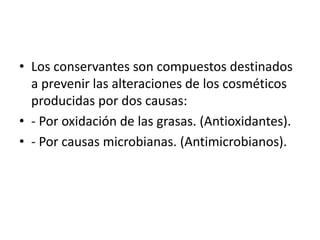 • Los conservantes son compuestos destinados
a prevenir las alteraciones de los cosméticos
producidas por dos causas:
• - Por oxidación de las grasas. (Antioxidantes).
• - Por causas microbianas. (Antimicrobianos).
 