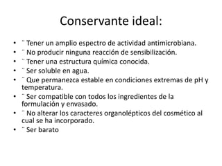 Conservante ideal:
• ¨ Tener un amplio espectro de actividad antimicrobiana.
• ¨ No producir ninguna reacción de sensibilización.
• ¨ Tener una estructura química conocida.
• ¨ Ser soluble en agua.
• ¨ Que permanezca estable en condiciones extremas de pH y
temperatura.
• ¨ Ser compatible con todos los ingredientes de la
formulación y envasado.
• ¨ No alterar los caracteres organolépticos del cosmético al
cual se ha incorporado.
• ¨ Ser barato
 