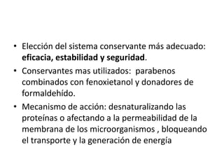 • Elección del sistema conservante más adecuado:
eficacia, estabilidad y seguridad.
• Conservantes mas utilizados: parabenos
combinados con fenoxietanol y donadores de
formaldehído.
• Mecanismo de acción: desnaturalizando las
proteínas o afectando a la permeabilidad de la
membrana de los microorganismos , bloqueando
el transporte y la generación de energía
 