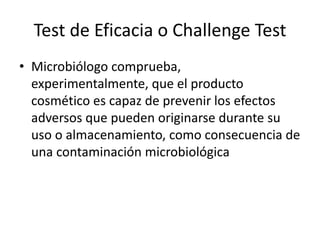 Test de Eficacia o Challenge Test
• Microbiólogo comprueba,
experimentalmente, que el producto
cosmético es capaz de prevenir los efectos
adversos que pueden originarse durante su
uso o almacenamiento, como consecuencia de
una contaminación microbiológica
 