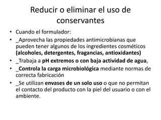 Reducir o eliminar el uso de
conservantes
• Cuando el formulador:
• _Aprovecha las propiedades antimicrobianas que
pueden tener algunos de los ingredientes cosméticos
(alcoholes, detergentes, fragancias, antioxidantes)
• _Trabaja a pH extremos o con baja actividad de agua,
• _Controla la carga microbiológica mediante normas de
correcta fabricación
• _Se utilizan envases de un solo uso o que no permitan
el contacto del producto con la piel del usuario o con el
ambiente.
 