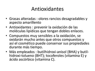 Antioxidantes
• Grasas alteradas : olores rancios desagradables y
aspecto amarillento
• Antioxidantes : prevenir la oxidación de las
moléculas lipídicas que tengan dobles enlaces.
• Compuestos muy sensibles a la oxidación, se
oxidarán mucho antes que otros compuestos y
así el cosmético puede conservar sus propiedades
durante más tiempo.
• Más empleados : butilhidroxi-anisol (BHA) y butil-
hidroxi-tolueno (BHT); tocoferoles (vitamina E) y
ácido ascórbico (vitamina C).
 