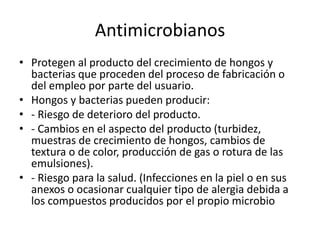 Antimicrobianos
• Protegen al producto del crecimiento de hongos y
bacterias que proceden del proceso de fabricación o
del empleo por parte del usuario.
• Hongos y bacterias pueden producir:
• - Riesgo de deterioro del producto.
• - Cambios en el aspecto del producto (turbidez,
muestras de crecimiento de hongos, cambios de
textura o de color, producción de gas o rotura de las
emulsiones).
• - Riesgo para la salud. (Infecciones en la piel o en sus
anexos o ocasionar cualquier tipo de alergia debida a
los compuestos producidos por el propio microbio
 