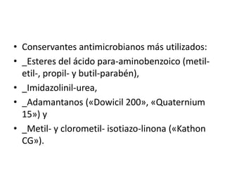 • Conservantes antimicrobianos más utilizados:
• _Esteres del ácido para-aminobenzoico (metil-
etil-, propil- y butil-parabén),
• _Imidazolinil-urea,
• _Adamantanos («Dowicil 200», «Quaternium
15») y
• _Metil- y clorometil- isotiazo-linona («Kathon
CG»).
 