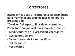 Correctores
• Ingredientes que se incorporan a los cosméticos
para mantener sus propiedades o mejorar su
presentación.
• “Corrigen” el aspecto final de un cosmético.
• Por la función que realizan sobre el cosmético:
• - Modificadores de la viscosidad, espesantes.
• - Correctores del pH.
• - Secuestrantes de iones metálicos.
• - Solubilizantes.
• - Suavizantes
 