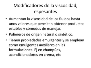 Modificadores de la viscosidad,
espesantes
• Aumentan la viscosidad de los fluidos hasta
unos valores que permitan obtener productos
estables y cómodos de manejar.
• Polímeros de origen natural o sintético.
• Tienen propiedades emulgentes y se emplean
como emulgentes auxiliares en las
formulaciones. Ej en champúes,
acondicionadores en crema, etc
 