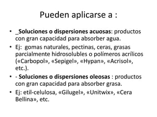 Pueden aplicarse a :
• _Soluciones o dispersiones acuosas: productos
con gran capacidad para absorber agua.
• Ej: gomas naturales, pectinas, ceras, grasas
parcialmente hidrosolubles o polímeros acrílicos
(«Carbopol», «Sepigel», «Hypan», «Acrisol»,
etc.).
• - Soluciones o dispersiones oleosas : productos
con gran capacidad para absorber grasa.
• Ej: etil-celulosa, «Gilugel», «Unitwix», «Cera
Bellina», etc.
 