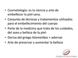 • Cosmetología: es la ciencia y arte de
embellecer la piel sana.
• Conjunto de técnicas y tratamientos utilizados
para el embellecimiento del cuerpo
• Parte de la medicina que trata de los cuidados,
del aseo y belleza de la piel-
• Deriva del griego Kósmetikos = adornar
• Arte de preservar y aumentar la belleza
 