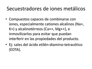 Secuestradores de iones metálicos
• Compuestos capaces de combinarse con
iones, especialmente cationes alcalinos (Na+,
K+) y alcalinotérreos (Ca++, Mg++), e
inmovilizarlos para evitar que puedan
interferir en las propiedades del producto.
• Ej: sales del ácido etilén-diamino-tetracético
(EDTA).
 