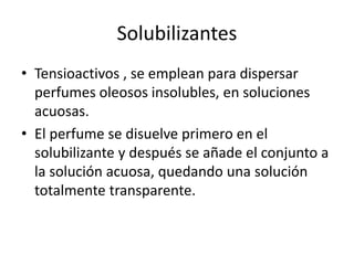 Solubilizantes
• Tensioactivos , se emplean para dispersar
perfumes oleosos insolubles, en soluciones
acuosas.
• El perfume se disuelve primero en el
solubilizante y después se añade el conjunto a
la solución acuosa, quedando una solución
totalmente transparente.
 