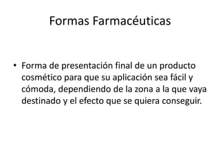 Formas Farmacéuticas
• Forma de presentación final de un producto
cosmético para que su aplicación sea fácil y
cómoda, dependiendo de la zona a la que vaya
destinado y el efecto que se quiera conseguir.
 