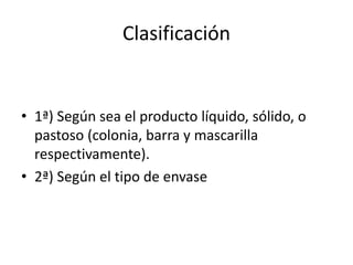 Clasificación
• 1ª) Según sea el producto líquido, sólido, o
pastoso (colonia, barra y mascarilla
respectivamente).
• 2ª) Según el tipo de envase
 