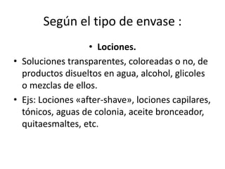 Según el tipo de envase :
• Lociones.
• Soluciones transparentes, coloreadas o no, de
productos disueltos en agua, alcohol, glicoles
o mezclas de ellos.
• Ejs: Lociones «after-shave», lociones capilares,
tónicos, aguas de colonia, aceite bronceador,
quitaesmaltes, etc.
 