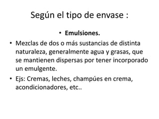 Según el tipo de envase :
• Emulsiones.
• Mezclas de dos o más sustancias de distinta
naturaleza, generalmente agua y grasas, que
se mantienen dispersas por tener incorporado
un emulgente.
• Ejs: Cremas, leches, champúes en crema,
acondicionadores, etc..
 