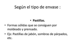 Según el tipo de envase :
• Pastillas.
• Formas sólidas que se consiguen por
moldeado y prensado.
• Ejs: Pastillas de jabón, sombras de párpados,
etc.
 