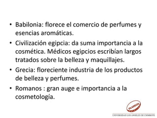 • Babilonia: florece el comercio de perfumes y
esencias aromáticas.
• Civilización egipcia: da suma importancia a la
cosmética. Médicos egipcios escribían largos
tratados sobre la belleza y maquillajes.
• Grecia: floreciente industria de los productos
de belleza y perfumes.
• Romanos : gran auge e importancia a la
cosmetología.
 