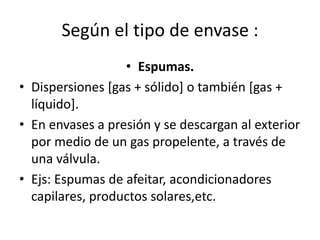 Según el tipo de envase :
• Espumas.
• Dispersiones [gas + sólido] o también [gas +
líquido].
• En envases a presión y se descargan al exterior
por medio de un gas propelente, a través de
una válvula.
• Ejs: Espumas de afeitar, acondicionadores
capilares, productos solares,etc.
 