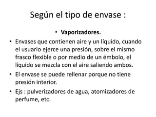 Según el tipo de envase :
• Vaporizadores.
• Envases que contienen aire y un líquido, cuando
el usuario ejerce una presión, sobre el mismo
frasco flexible o por medio de un émbolo, el
líquido se mezcla con el aire saliendo ambos.
• El envase se puede rellenar porque no tiene
presión interior.
• Ejs : pulverizadores de agua, atomizadores de
perfume, etc.
 