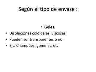 Según el tipo de envase :
• Geles.
• Disoluciones coloidales, viscosas.
• Pueden ser transparentes o no.
• Ejs: Champúes, gominas, etc.
 