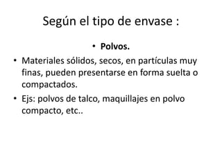 Según el tipo de envase :
• Polvos.
• Materiales sólidos, secos, en partículas muy
finas, pueden presentarse en forma suelta o
compactados.
• Ejs: polvos de talco, maquillajes en polvo
compacto, etc..
 